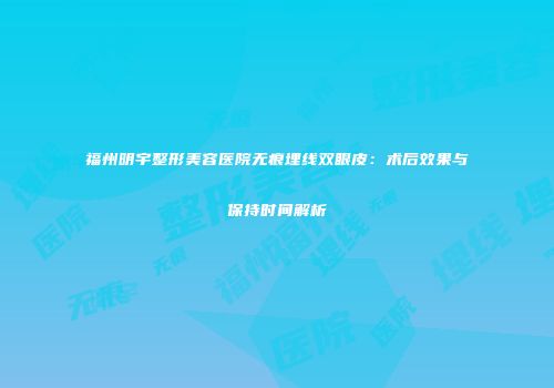 福州明宇整形美容医院无痕埋线双眼皮：术后效果与保持时间解析