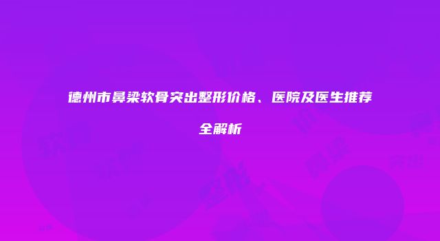 德州市鼻梁软骨突出整形价格、医院及医生推荐全解析