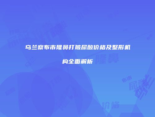 乌兰察布市隆鼻打玻尿酸价格及整形机构全面解析