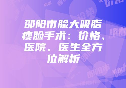 邵阳市脸大吸脂瘦脸手术：价格、医院、医生全方位解析