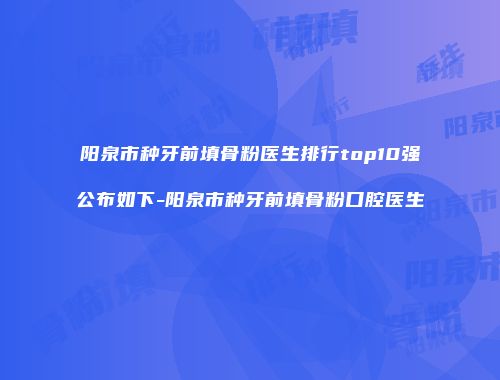 阳泉市种牙前填骨粉医生排行top10强公布如下-阳泉市种牙前填骨粉口腔医生