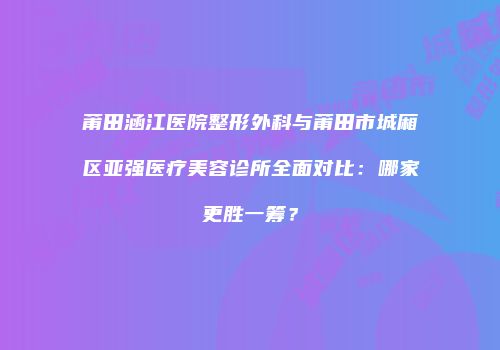 莆田涵江医院整形外科与莆田市城厢区亚强医疗美容诊所全面对比：哪家更胜一筹？
