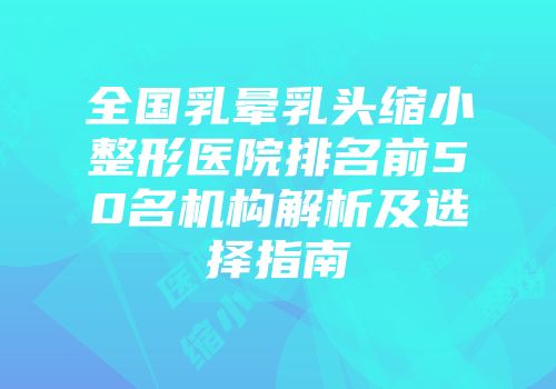 全国乳晕乳头缩小整形医院排名前50名机构解析及选择指南