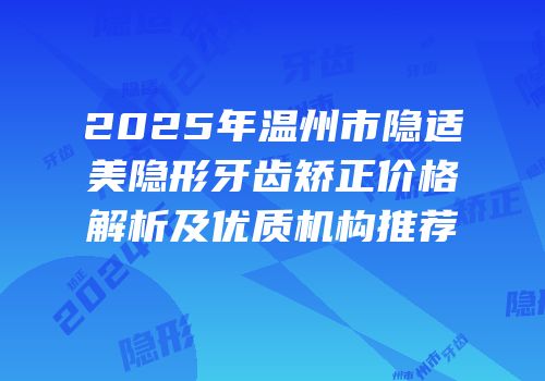 2025年温州市隐适美隐形牙齿矫正价格解析及优质机构推荐