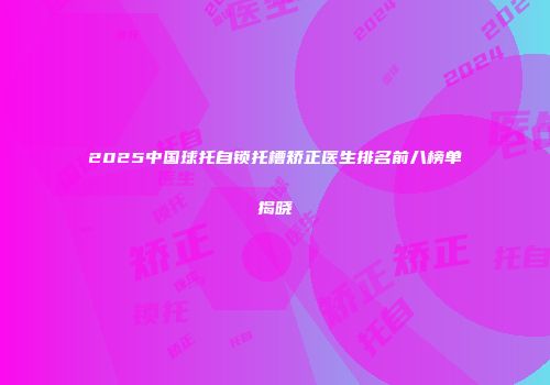 2025中国球托自锁托槽矫正医生排名前八榜单揭晓
