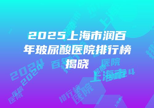 2025上海市润百年玻尿酸医院排行榜揭晓