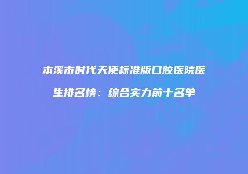 本溪市时代天使标准版口腔医院医生排名榜：综合实力前十名单