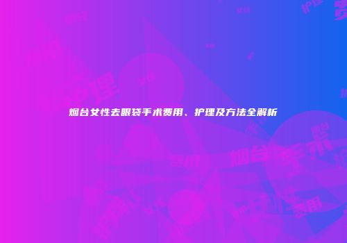 烟台女性去眼袋手术费用、护理及方法全解析