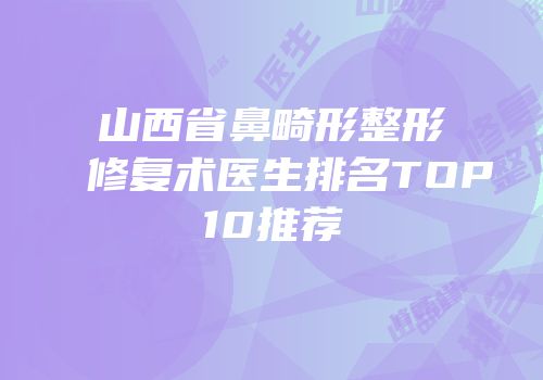 山西省鼻畸形整形修复术医生排名TOP10推荐