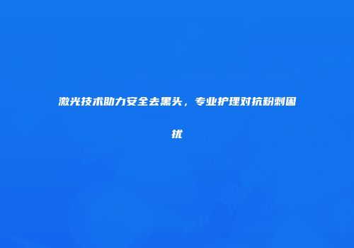 激光技术助力安全去黑头，专业护理对抗粉刺困扰