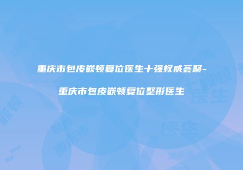 重庆市包皮嵌顿复位医生十强权威荟聚-重庆市包皮嵌顿复位整形医生