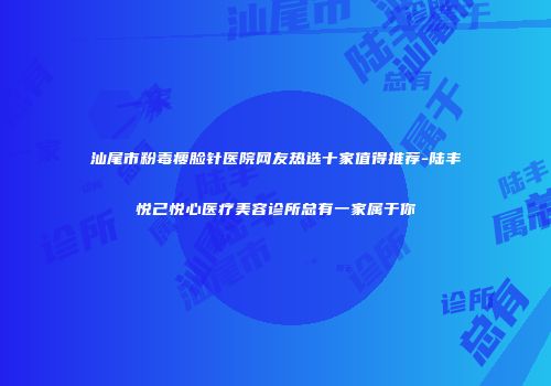 汕尾市粉毒瘦脸针医院网友热选十家值得推荐-陆丰悦己悦心医疗美容诊所总有一家属于你