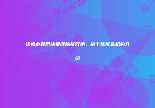 抚州市裂唇修复医院排行榜：前十佳优选机构介绍