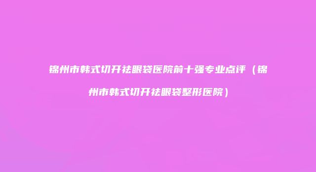 锦州市韩式切开祛眼袋医院前十强专业点评（锦州市韩式切开祛眼袋整形医院）