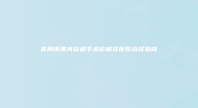 苏州市激光祛痘手术价格及医院选择指南