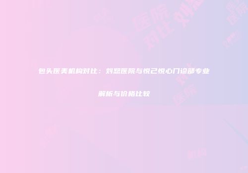 包头医美机构对比：刘恕医院与悦己悦心门诊部专业解析与价格比较