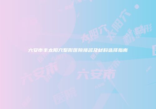 六安市丰太阳穴整形医院排名及材料选择指南