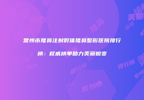 常州市隆鼻注射假体隆鼻整形医院排行榜：权威榜单助力美丽蜕变