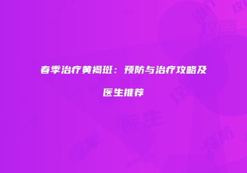 春季治疗黄褐斑：预防与治疗攻略及医生推荐