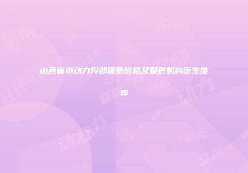 山西省水动力臀部吸脂价格及整形机构医生推荐