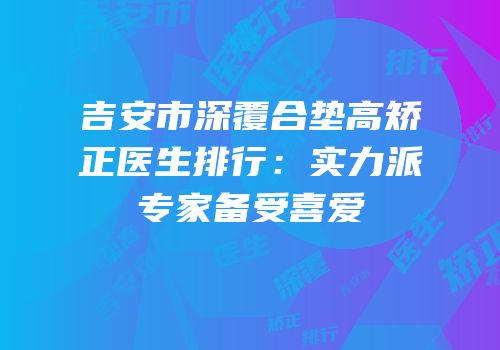 吉安市深覆合垫高矫正医生排行：实力派专家备受喜爱