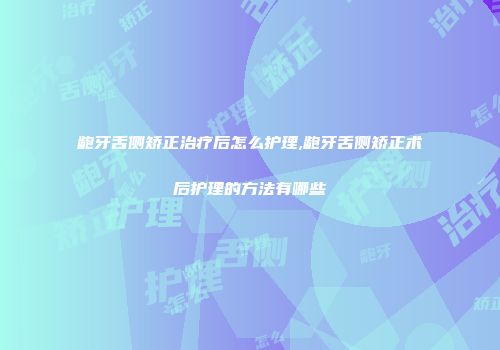 龅牙舌侧矫正治疗后怎么护理,龅牙舌侧矫正术后护理的方法有哪些