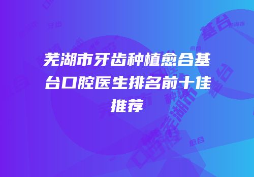 芜湖市牙齿种植愈合基台口腔医生排名前十佳推荐