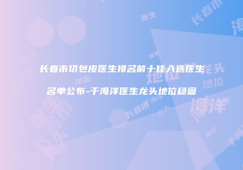 长春市切包皮医生排名前十佳入选医生名单公布-于海洋医生龙头地位稳固