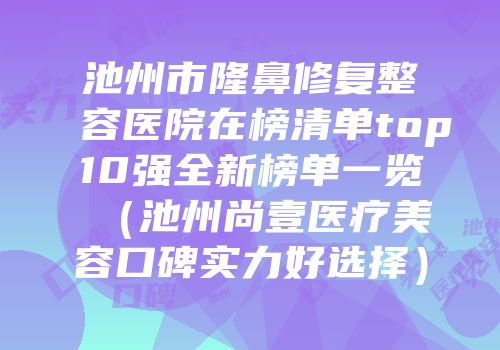 池州市隆鼻修复整容医院在榜清单top10强全新榜单一览（池州尚壹医疗美容口碑实力好选择）