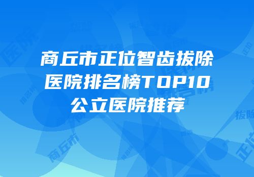 商丘市正位智齿拔除医院排名榜TOP10公立医院推荐