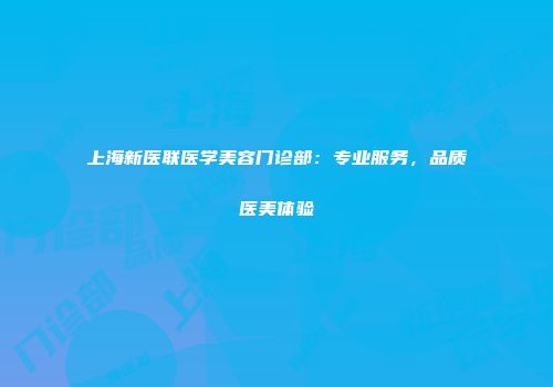 上海新医联医学美容门诊部：专业服务，品质医美体验