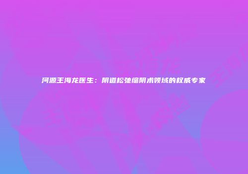 河源王海龙医生：阴道松弛缩阴术领域的权威专家