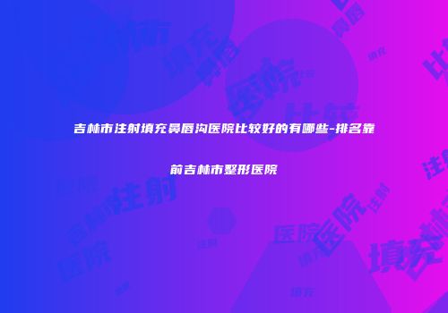 吉林市注射填充鼻唇沟医院比较好的有哪些-排名靠前吉林市整形医院