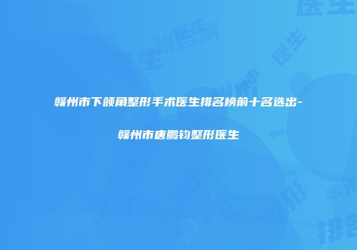 赣州市下颌角整形手术医生排名榜前十名选出-赣州市唐鹏钧整形医生