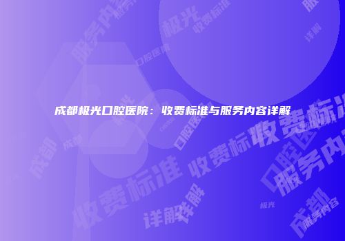 成都极光口腔医院：收费标准与服务内容详解