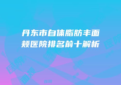 丹东市自体脂肪丰面颊医院排名前十解析