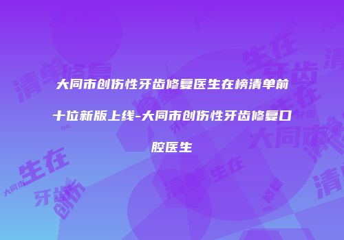 大同市创伤性牙齿修复医生在榜清单前十位新版上线-大同市创伤性牙齿修复口腔医生