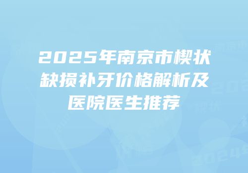 2025年南京市楔状缺损补牙价格解析及医院医生推荐