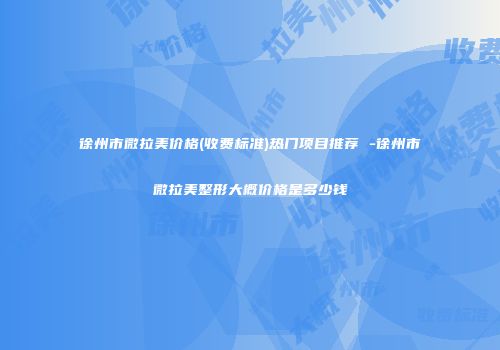 徐州市微拉美价格(收费标准)热门项目推荐 -徐州市微拉美整形大概价格是多少钱