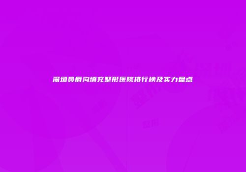 深圳鼻唇沟填充整形医院排行榜及实力盘点