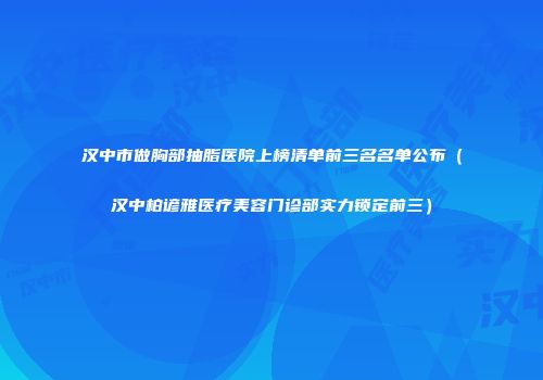 汉中市做胸部抽脂医院上榜清单前三名名单公布（汉中柏谚雅医疗美容门诊部实力锁定前三）