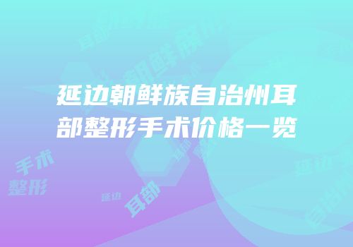 延边朝鲜族自治州耳部整形手术价格一览