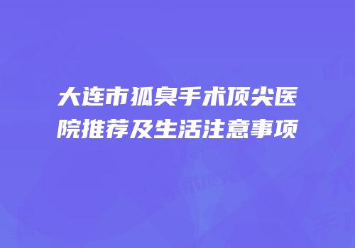 大连市狐臭手术顶尖医院推荐及生活注意事项