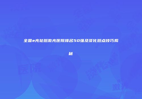 全国e光祛斑激光医院排名50强及淡化斑点技巧揭秘