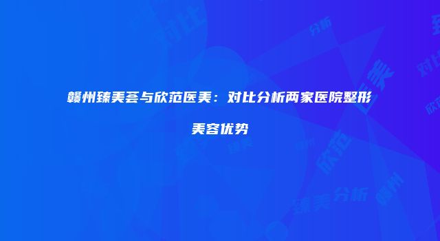 赣州臻美荟与欣范医美：对比分析两家医院整形美容优势