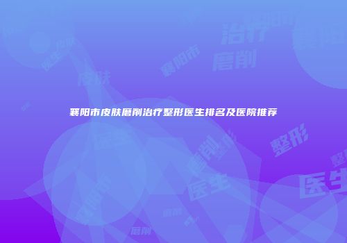 襄阳市皮肤磨削治疗整形医生排名及医院推荐