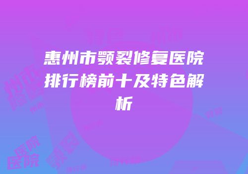 惠州市颚裂修复医院排行榜前十及特色解析