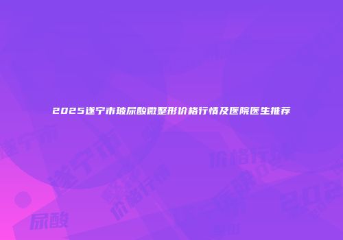 2025遂宁市玻尿酸微整形价格行情及医院医生推荐
