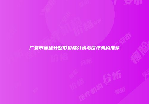 广安市瘦脸针整形价格分析与医疗机构推荐