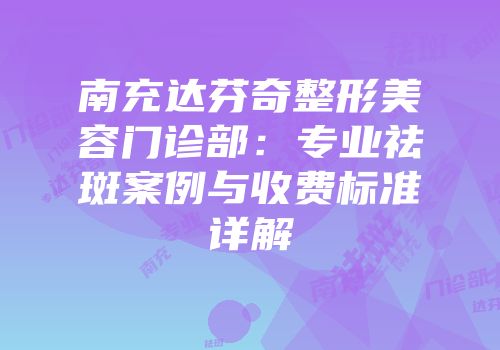 南充达芬奇整形美容门诊部：专业祛斑案例与收费标准详解